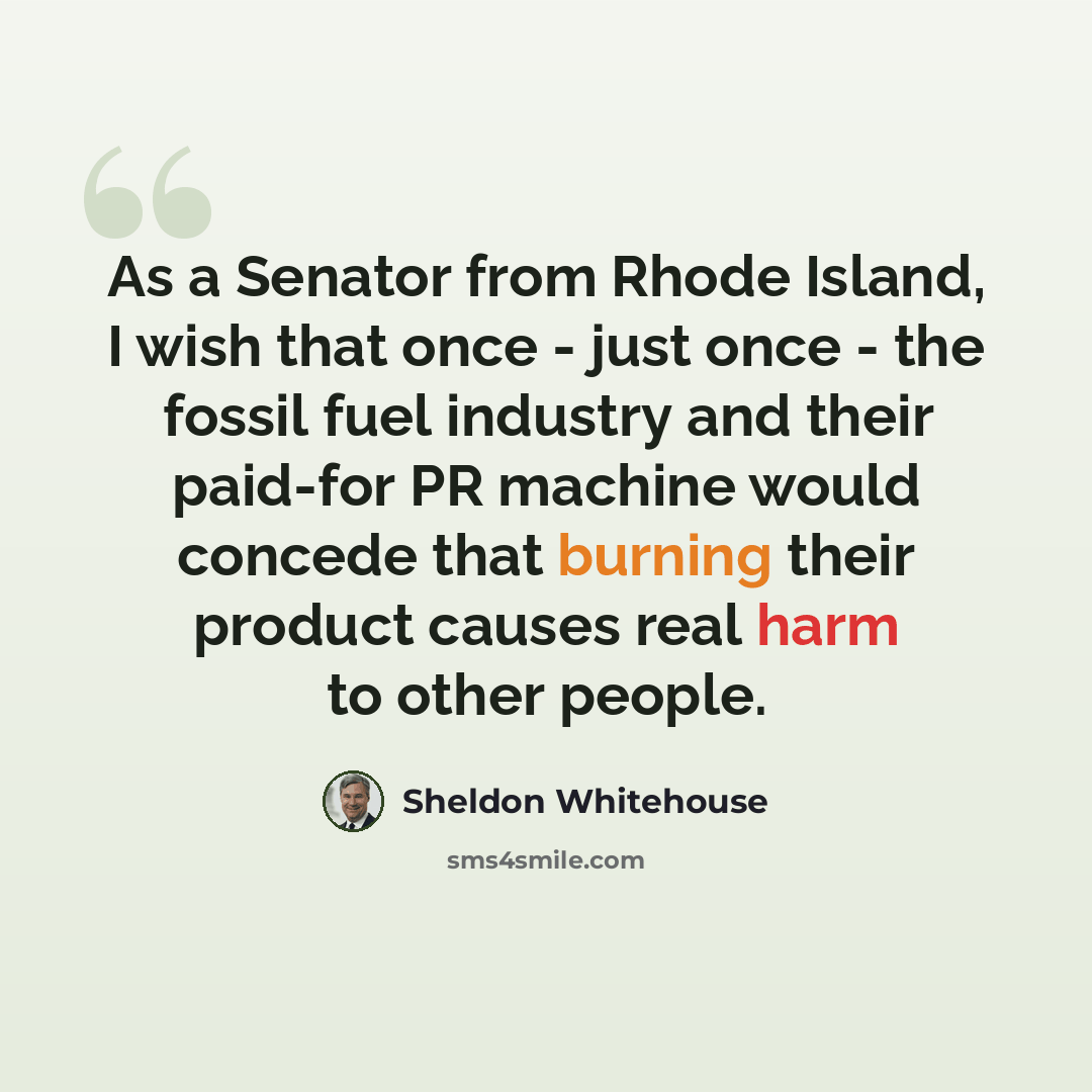 “As a Senator from Rhode Island, I wish that once - just once - the fossil fuel industry and their paid-for PR machine would concede that burning their product causes real harm to other people.” quote by Sheldon Whitehouse