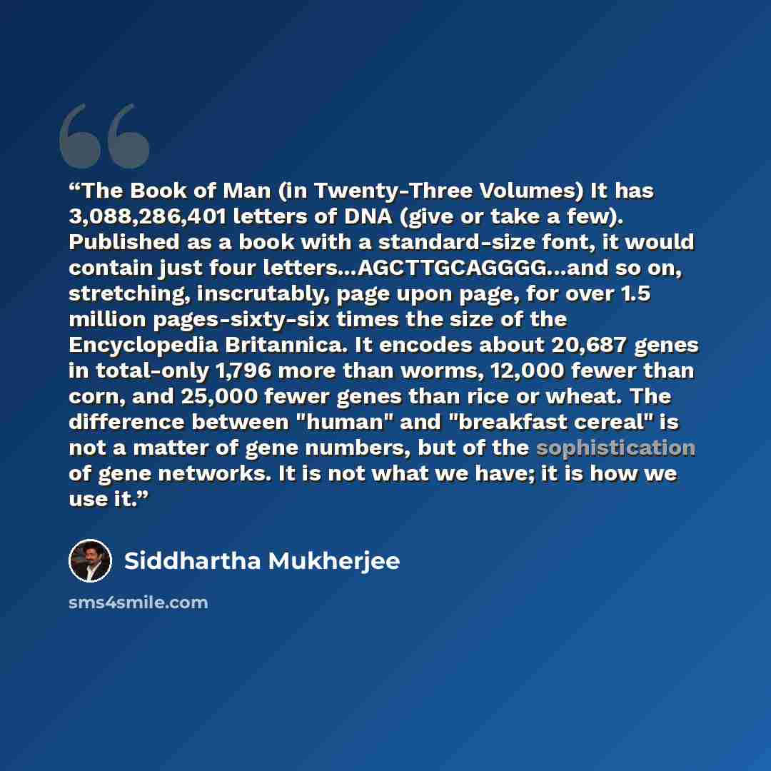 “The Book of Man (in Twenty-Three Volumes) It has 3,088,286,401 letters of DNA (give or take a few). Published as a book with a standard-size font, it would contain just four letters...AGCTTGCAGGGG...and so on, stretching, inscrutably, page upon page, for over 1.5 million pages-sixty-six times the…” quote by Siddhartha Mukherjee