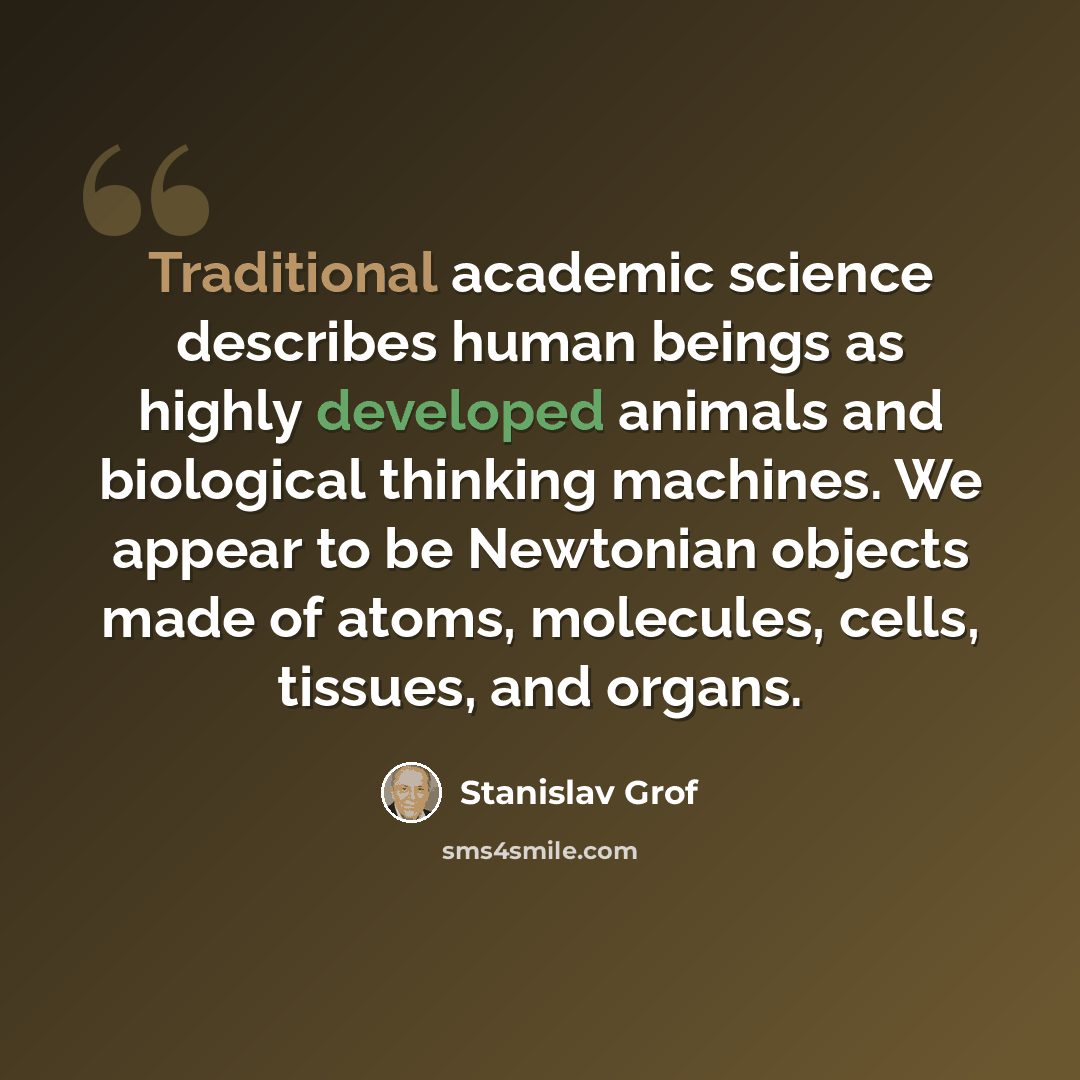 “Traditional academic science describes human beings as highly developed animals and biological thinking machines. We appear to be Newtonian objects made of atoms, molecules, cells, tissues, and organs.” quote by Stanislav Grof
