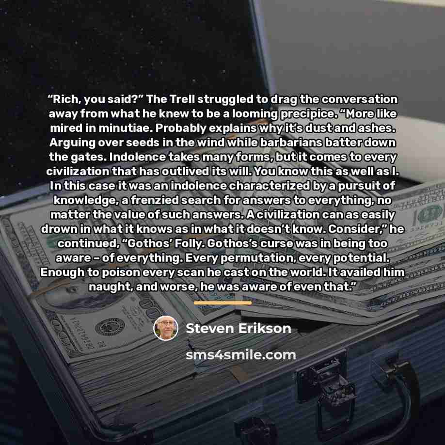 “Rich, you said?” The Trell struggled to drag the conversation away from what he knew to be a looming precipice. “More like mired in minutiae. Probably explains why it’s dust and ashes. Arguing over seeds in the wind while barbarians batter down the gates. Indolence takes many forms, but it comes…” quote by Steven Erikson