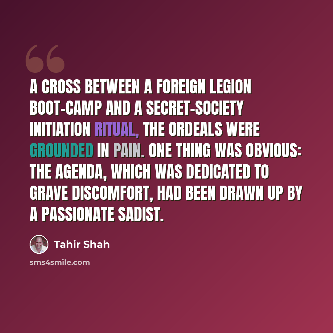 “A cross between a foreign legion boot-camp and a secret-society initiation ritual, the ordeals were grounded in pain. One thing was obvious: the agenda, which was dedicated to grave discomfort, had been drawn up by a passionate sadist.” quote by Tahir Shah