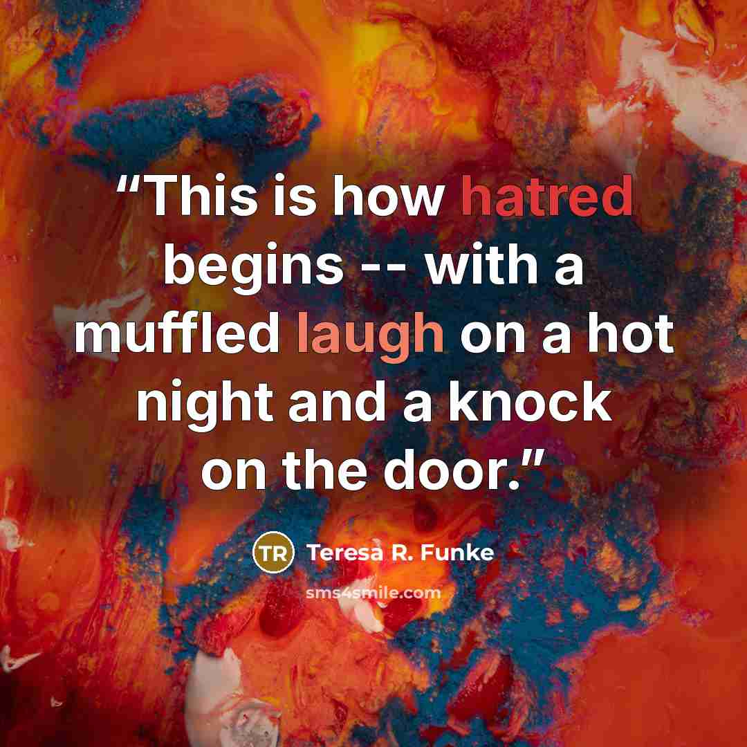 “This is how hatred begins -- with a muffled laugh on a hot night and a knock on the door.” quote by Teresa R. Funke