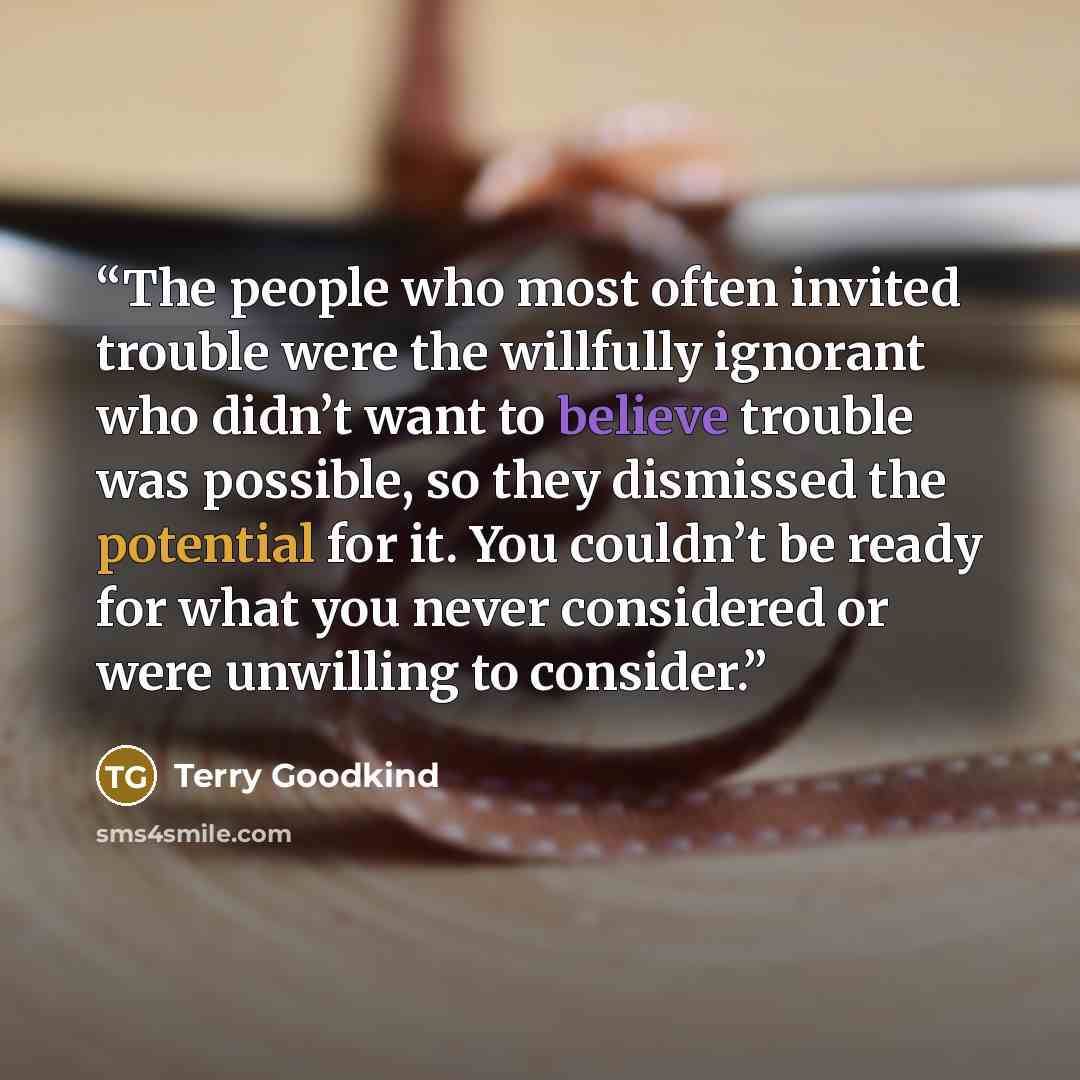 “The people who most often invited trouble were the willfully ignorant who didn’t want to believe trouble was possible, so they dismissed the potential for it. You couldn’t be ready for what you never considered or were unwilling to consider.” quote by Terry Goodkind