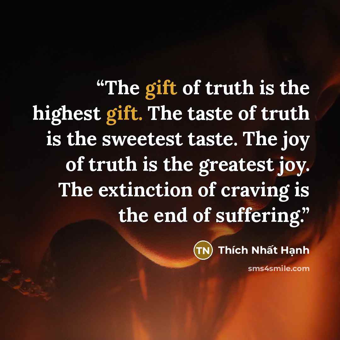 “The gift of truth is the highest gift. The taste of truth is the sweetest taste. The joy of truth is the greatest joy. The extinction of craving is the end of suffering.” quote by Thích Nhất Hạnh