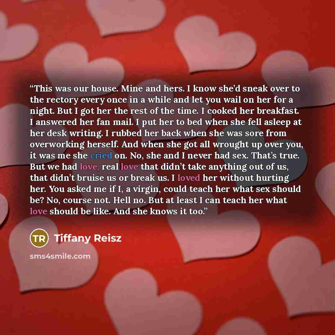 “This was our house. Mine and hers. I know she’d sneak over to the rectory every once in a while and let you wail on her for a night. But I got her the rest of the time. I cooked her breakfast. I answered her fan mail. I put her to bed when she fell asleep at her desk writing. I rubbed her back…” quote by Tiffany Reisz