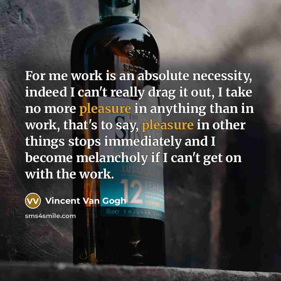 “For me work is an absolute necessity, indeed I can't really drag it out, I take no more pleasure in anything than in work, that's to say, pleasure in other things stops immediately and I become melancholy if I can't get on with the work.” quote by Vincent Van Gogh