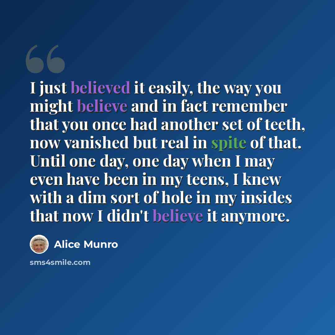 “I just believed it easily, the way you might believe and in fact remember that you once had another set of teeth, now vanished but real in spite of that. Until one day, one day when I may even have been in my teens, I knew with a dim sort of hole in my insides that now I didn't believe it anymore.” quote by Alice Munro