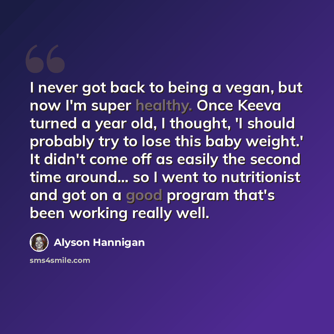 “I never got back to being a vegan, but now I'm super healthy. Once Keeva turned a year old, I thought, 'I should probably try to lose this baby weight.' It didn't come off as easily the second time around... so I went to nutritionist and got on a good program that's been working really well.” quote by Alyson Hannigan