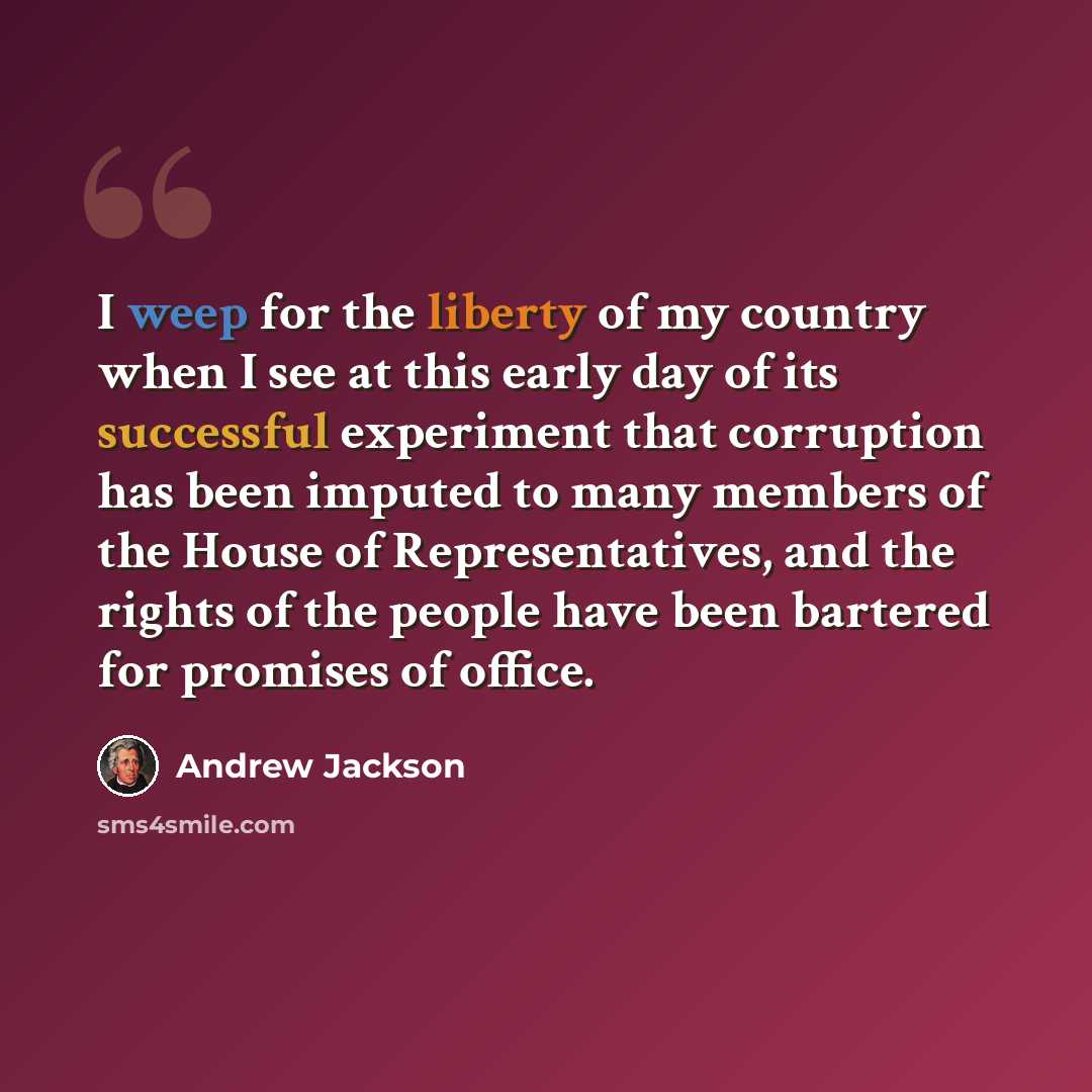 “I weep for the liberty of my country when I see at this early day of its successful experiment that corruption has been imputed to many members of the House of Representatives, and the rights of the people have been bartered for promises of office.” quote by Andrew Jackson