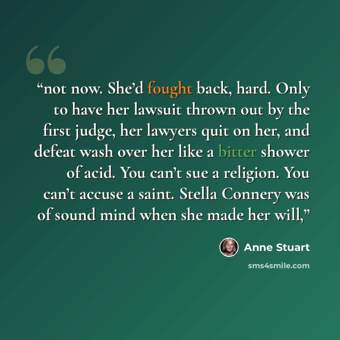“not now. She’d fought back, hard. Only to have her lawsuit thrown out by the first judge, her lawyers quit on her, and defeat wash over her like a bitter shower of acid. You can’t sue a religion. You can’t accuse a saint. Stella Connery was of sound mind when she made her will,” quote by Anne Stuart