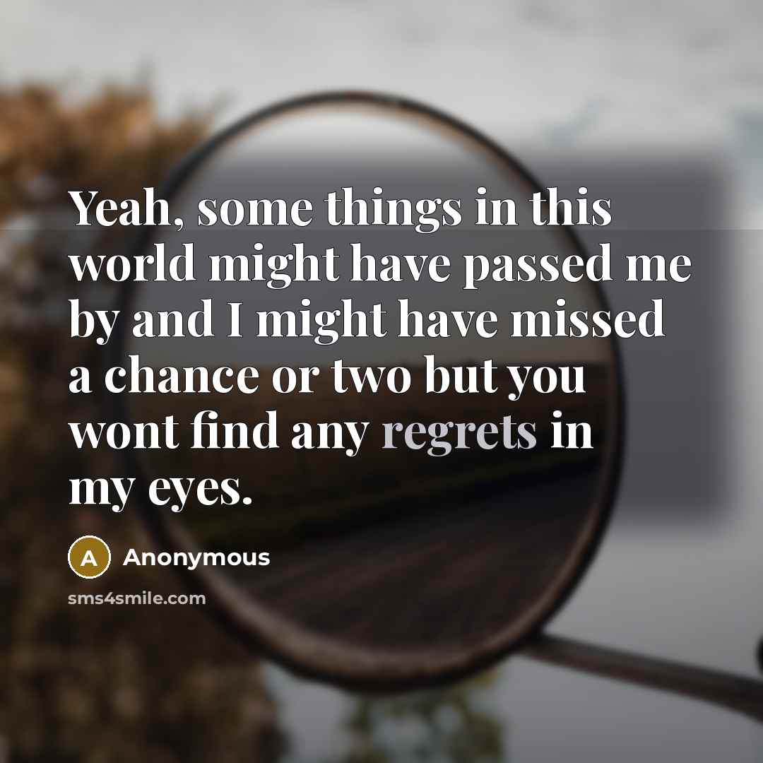 “Yeah, some things in this world might have passed me by and I might have missed a chance or two but you wont find any regrets in my eyes.” quote by Anonymous