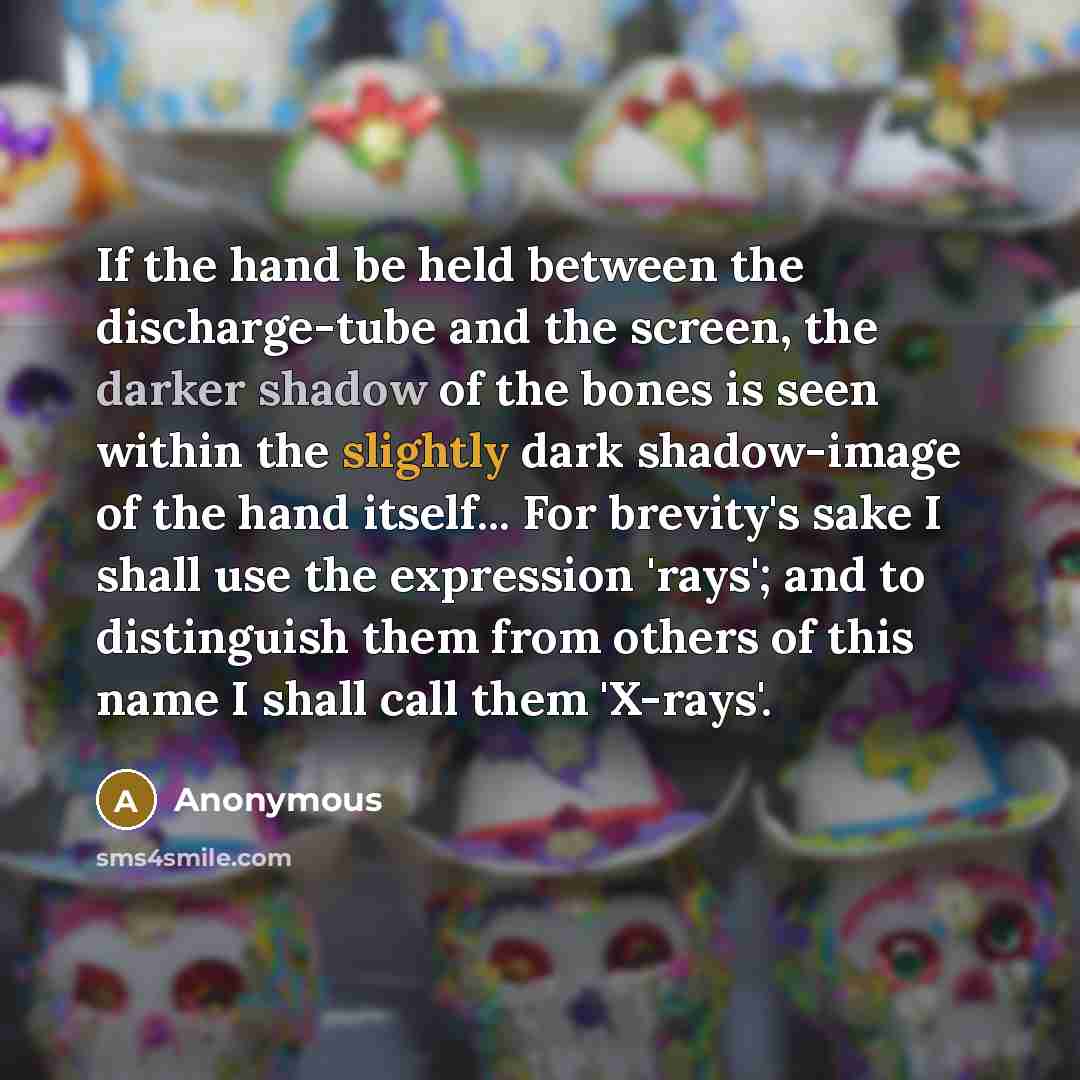 “If the hand be held between the discharge-tube and the screen, the darker shadow of the bones is seen within the slightly dark shadow-image of the hand itself... For brevity's sake I shall use the expression 'rays'; and to distinguish them from others of this name I shall call them 'X-rays'.” quote by Anonymous