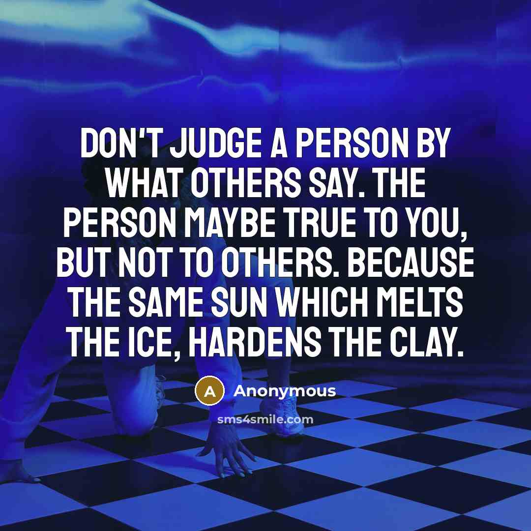 “Don't judge a person by what others say. The person maybe true to you, but not to others. Because the same sun which melts the ice, hardens the clay.” quote by Anonymous