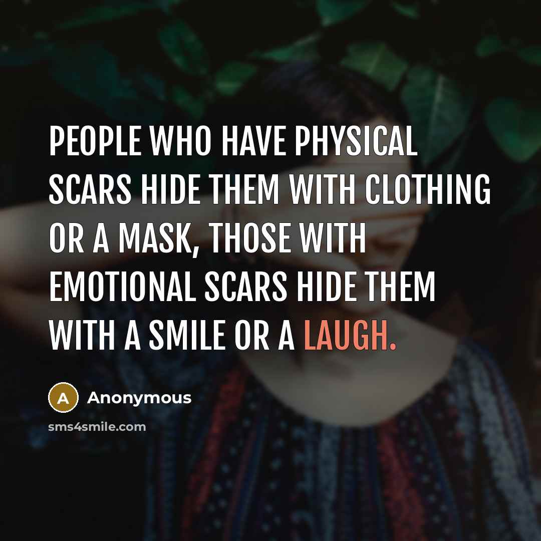 “People who have physical scars hide them with clothing or a mask, those with emotional scars hide them with a smile or a laugh.” quote by Anonymous