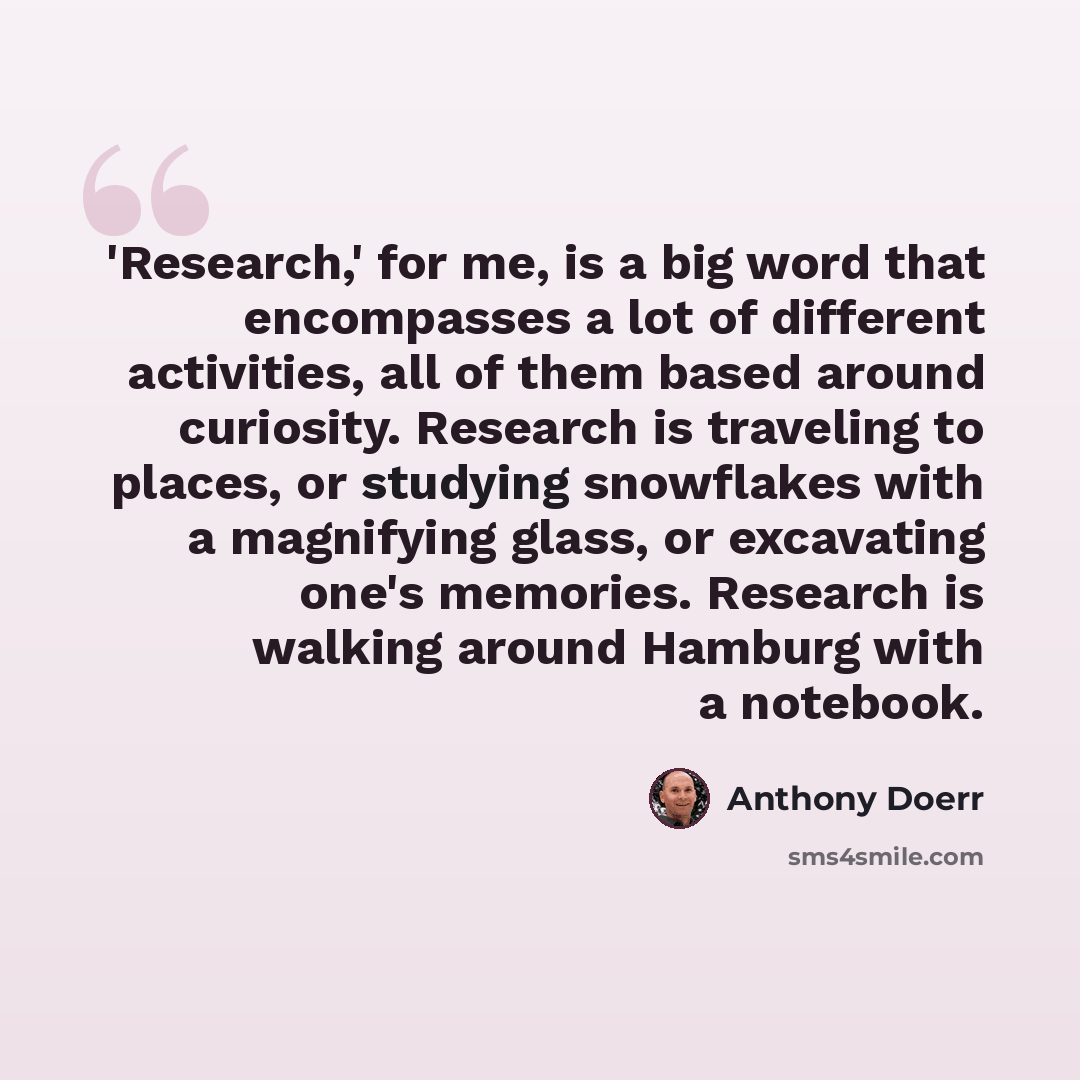 “'Research,' for me, is a big word that encompasses a lot of different activities, all of them based around curiosity. Research is traveling to places, or studying snowflakes with a magnifying glass, or excavating one's memories. Research is walking around Hamburg with a notebook.” quote by Anthony Doerr