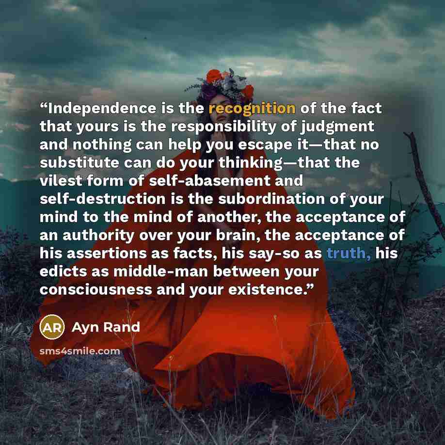 “Independence is the recognition of the fact that yours is the responsibility of judgment and nothing can help you escape it—that no substitute can do your thinking—that the vilest form of self-abasement and self-destruction is the subordination of your mind to the mind of another, the acceptance…” quote by Ayn Rand