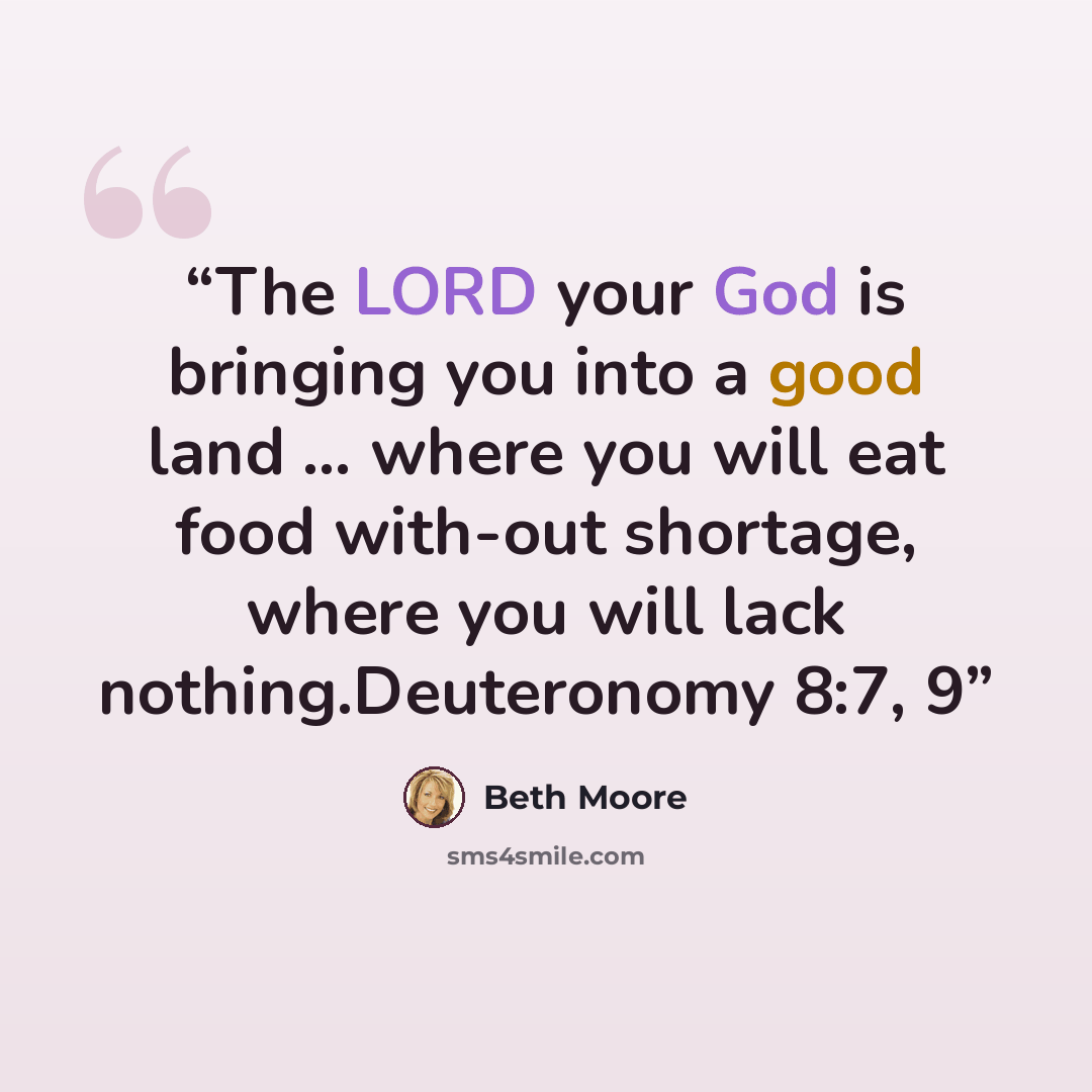“The LORD your God is bringing you into a good land … where you will eat food with-out shortage, where you will lack nothing.Deuteronomy 8:7, 9” quote by Beth Moore