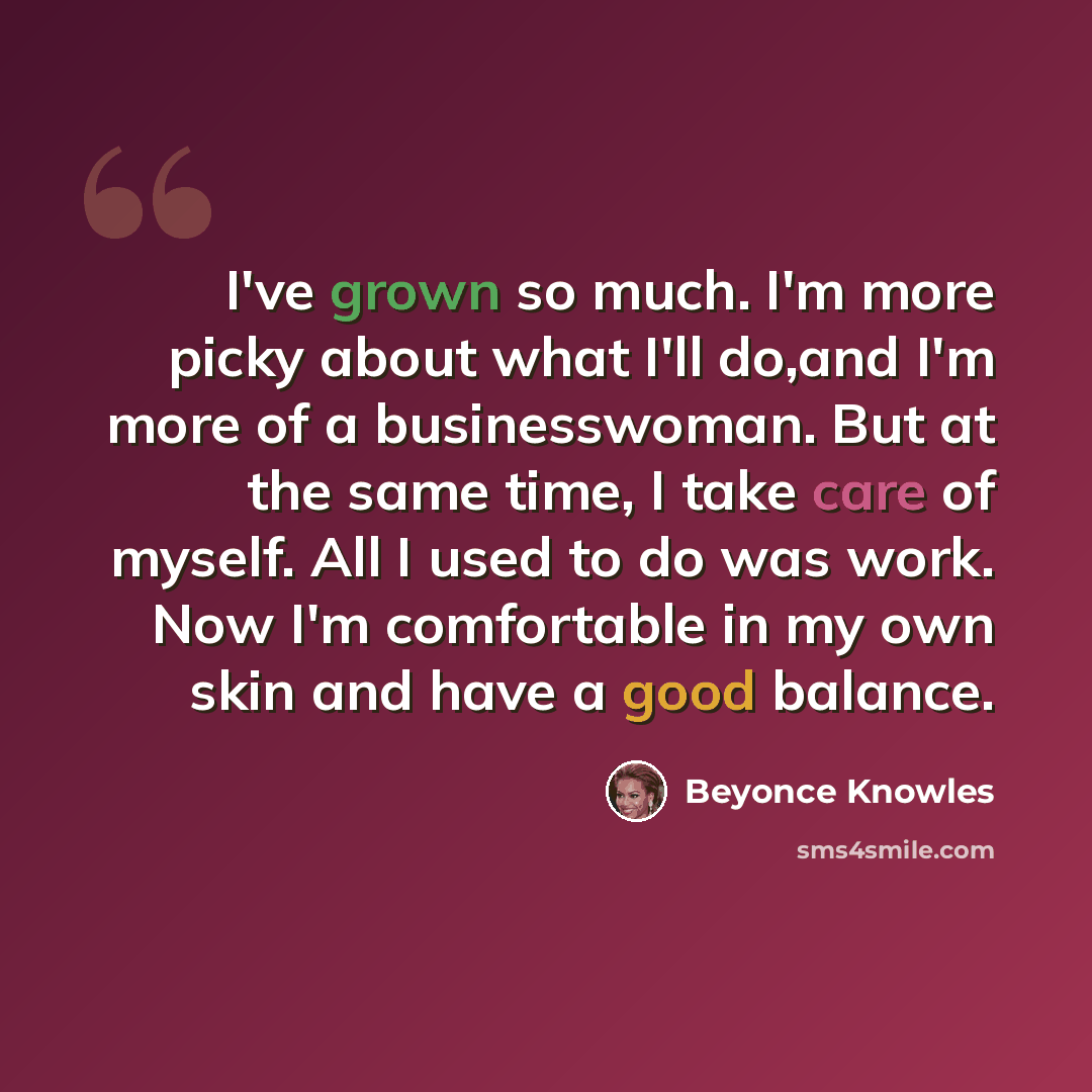“I've grown so much. I'm more picky about what I'll do,and I'm more of a businesswoman. But at the same time, I take care of myself. All I used to do was work. Now I'm comfortable in my own skin and have a good balance.” quote by Beyonce Knowles