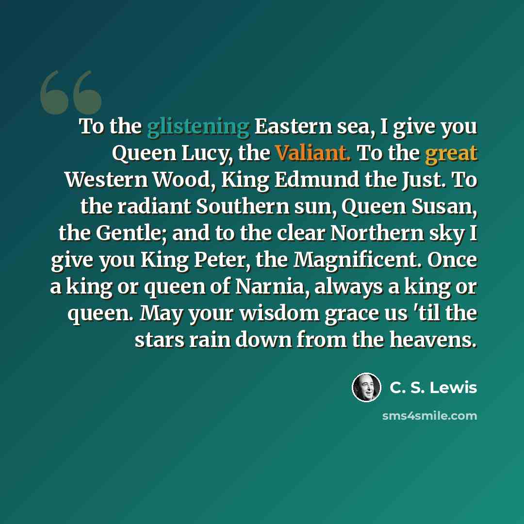 “To the glistening Eastern sea, I give you Queen Lucy, the Valiant. To the great Western Wood, King Edmund the Just. To the radiant Southern sun, Queen Susan, the Gentle; and to the clear Northern sky I give you King Peter, the Magnificent. Once a king or queen of Narnia, always a king or queen…” quote by C. S. Lewis