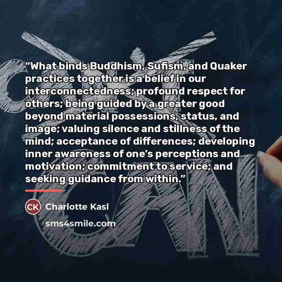 “What binds Buddhism, Sufism, and Quaker practices together is a belief in our interconnectedness; profound respect for others; being guided by a greater good beyond material possessions, status, and image; valuing silence and stillness of the mind; acceptance of differences; developing inner…” quote by Charlotte Kasl