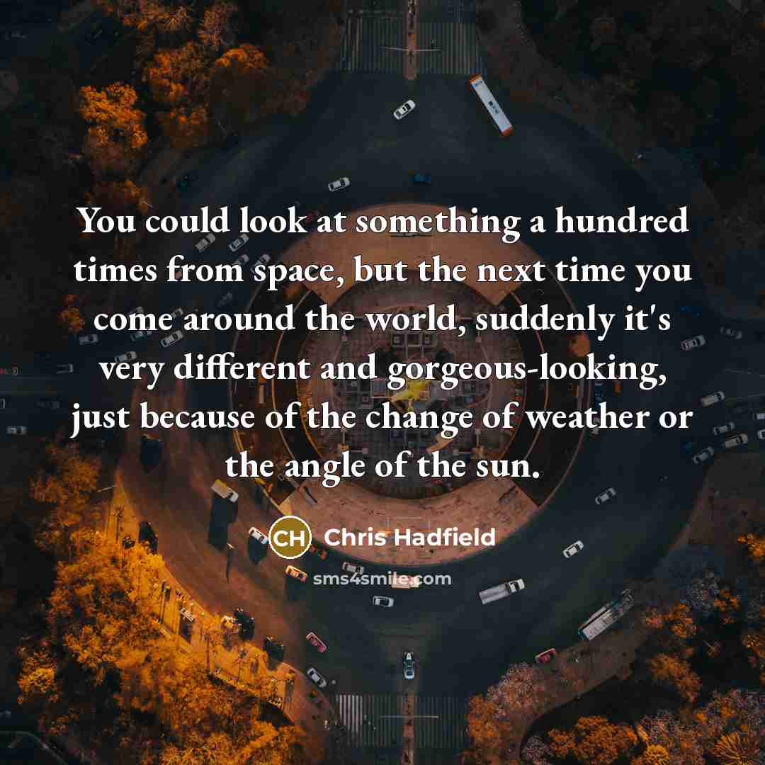 “You could look at something a hundred times from space, but the next time you come around the world, suddenly it's very different and gorgeous-looking, just because of the change of weather or the angle of the sun.” quote by Chris Hadfield