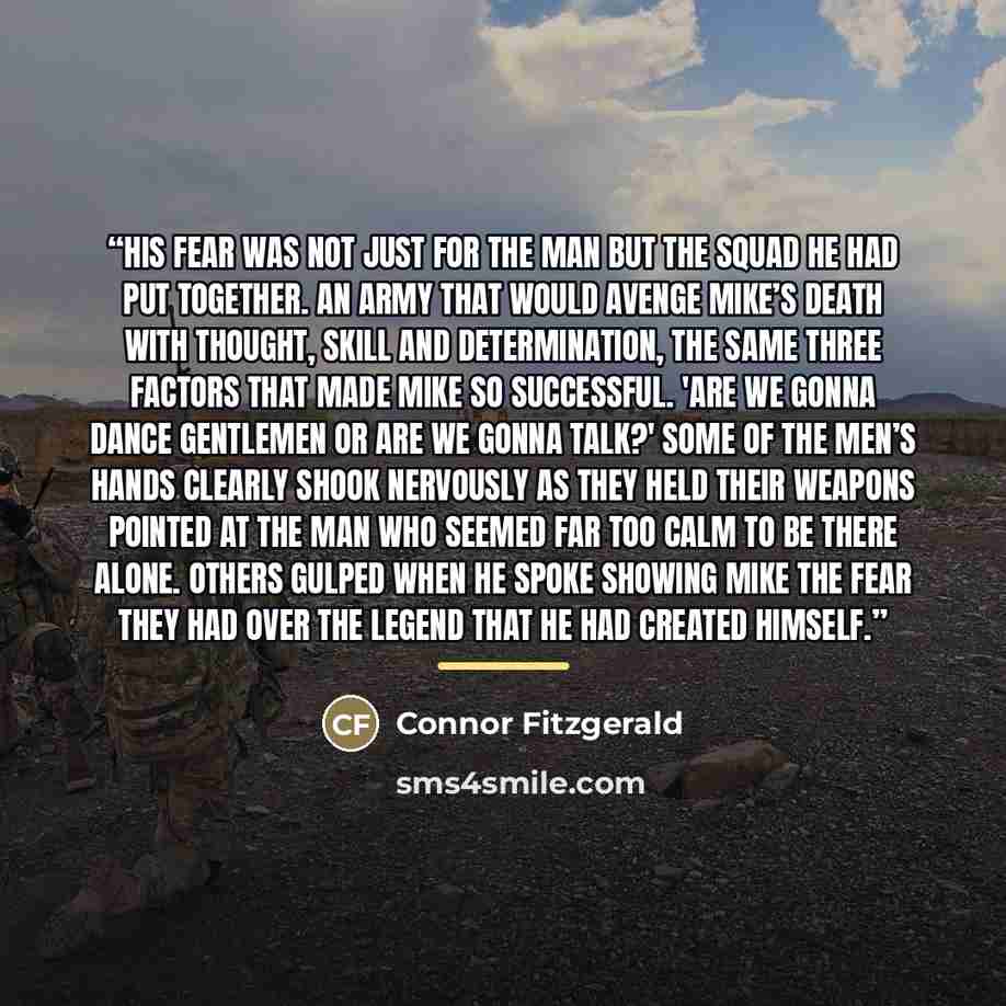 “His fear was not just for the man but the squad he had put together. An army that would avenge Mike’s death with thought, skill and determination, the same three factors that made Mike so successful. 'Are we gonna dance gentlemen or are we gonna talk?' Some of the men’s hands clearly shook…” quote by Connor Fitzgerald