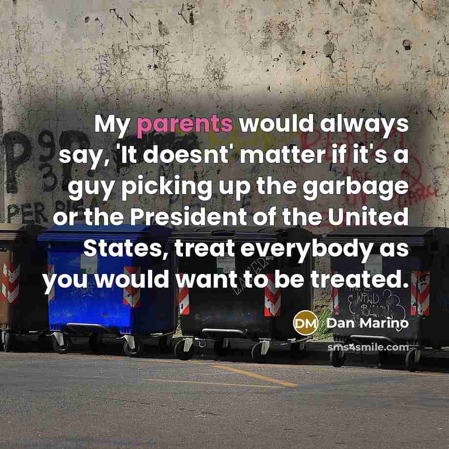 “My parents would always say, 'It doesnt' matter if it's a guy picking up the garbage or the President of the United States, treat everybody as you would want to be treated.” quote by Dan Marino