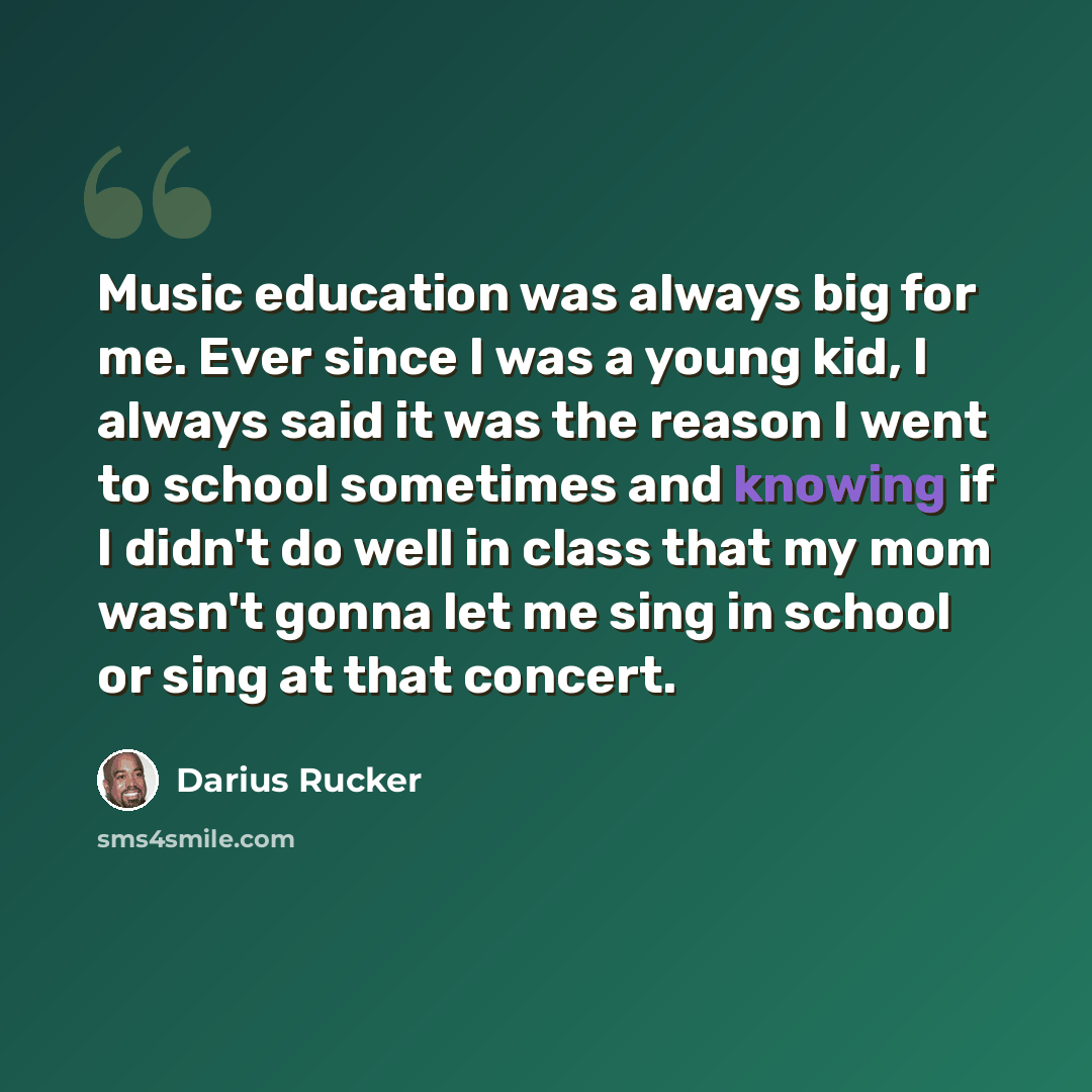 “Music education was always big for me. Ever since I was a young kid, I always said it was the reason I went to school sometimes and knowing if I didn't do well in class that my mom wasn't gonna let me sing in school or sing at that concert.” quote by Darius Rucker