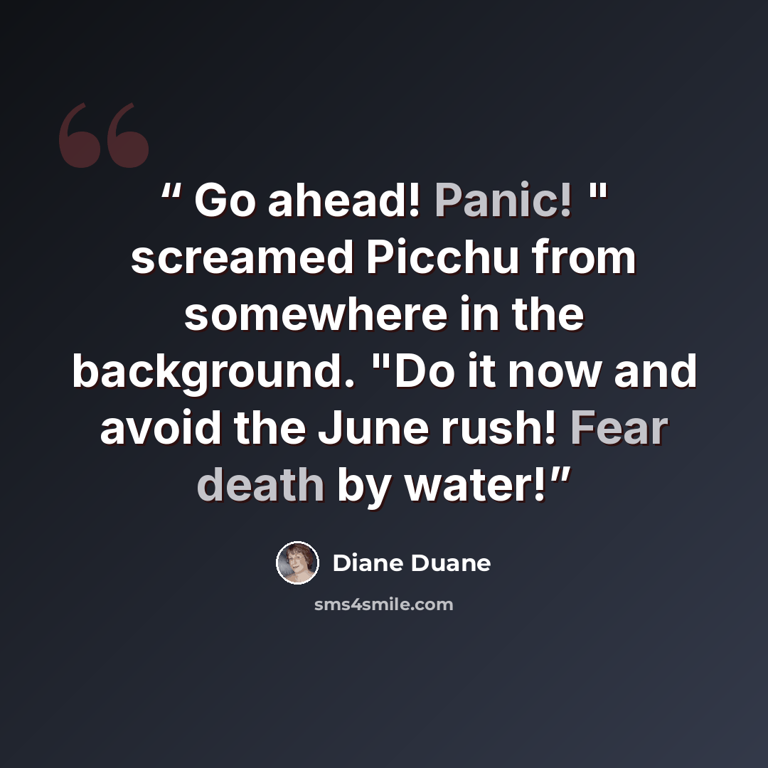 “Go ahead! Panic! " screamed Picchu from somewhere in the background. "Do it now and avoid the June rush! Fear death by water!” quote by Diane Duane