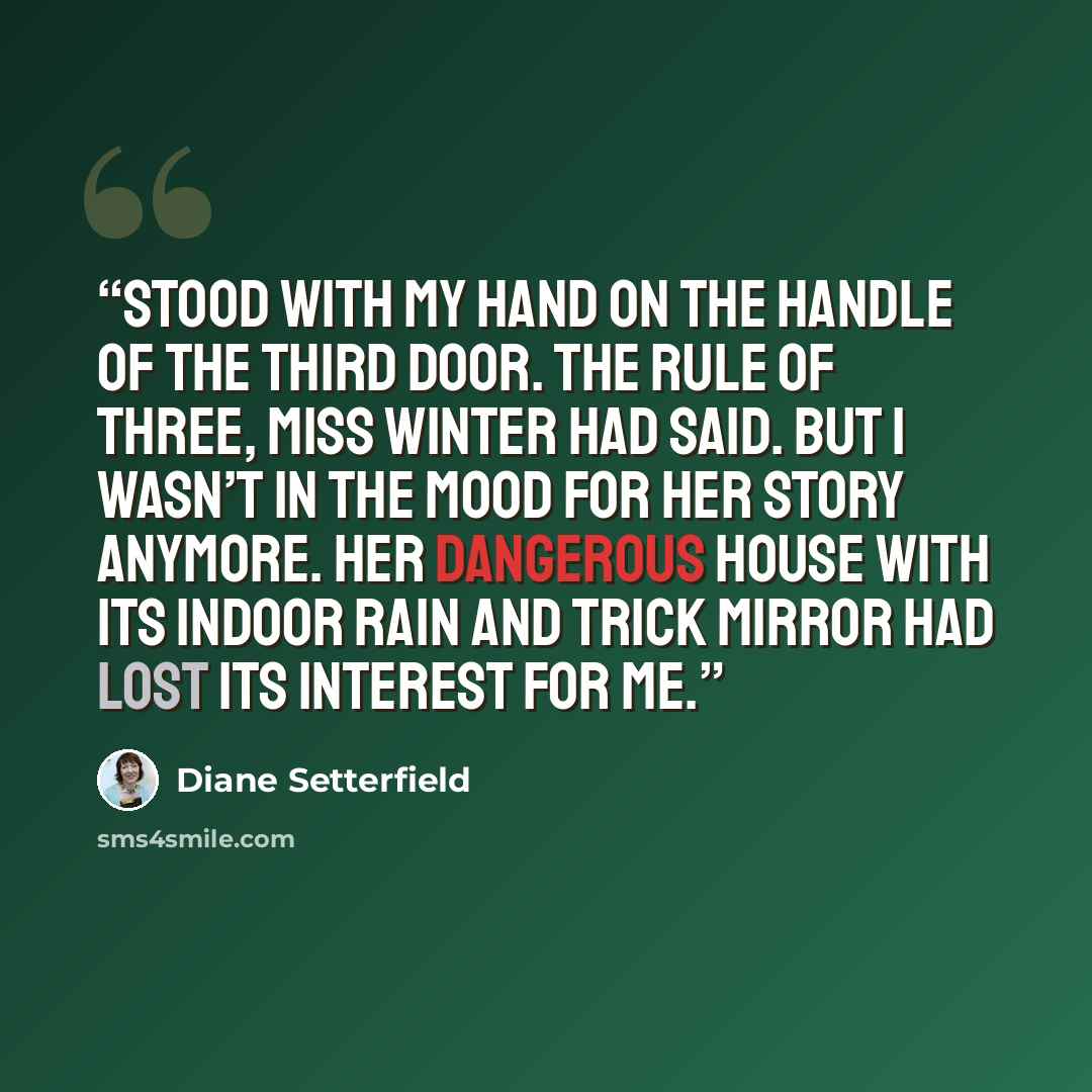 “stood with my hand on the handle of the third door. The rule of three, Miss Winter had said. But I wasn’t in the mood for her story anymore. Her dangerous house with its indoor rain and trick mirror had lost its interest for me.” quote by Diane Setterfield