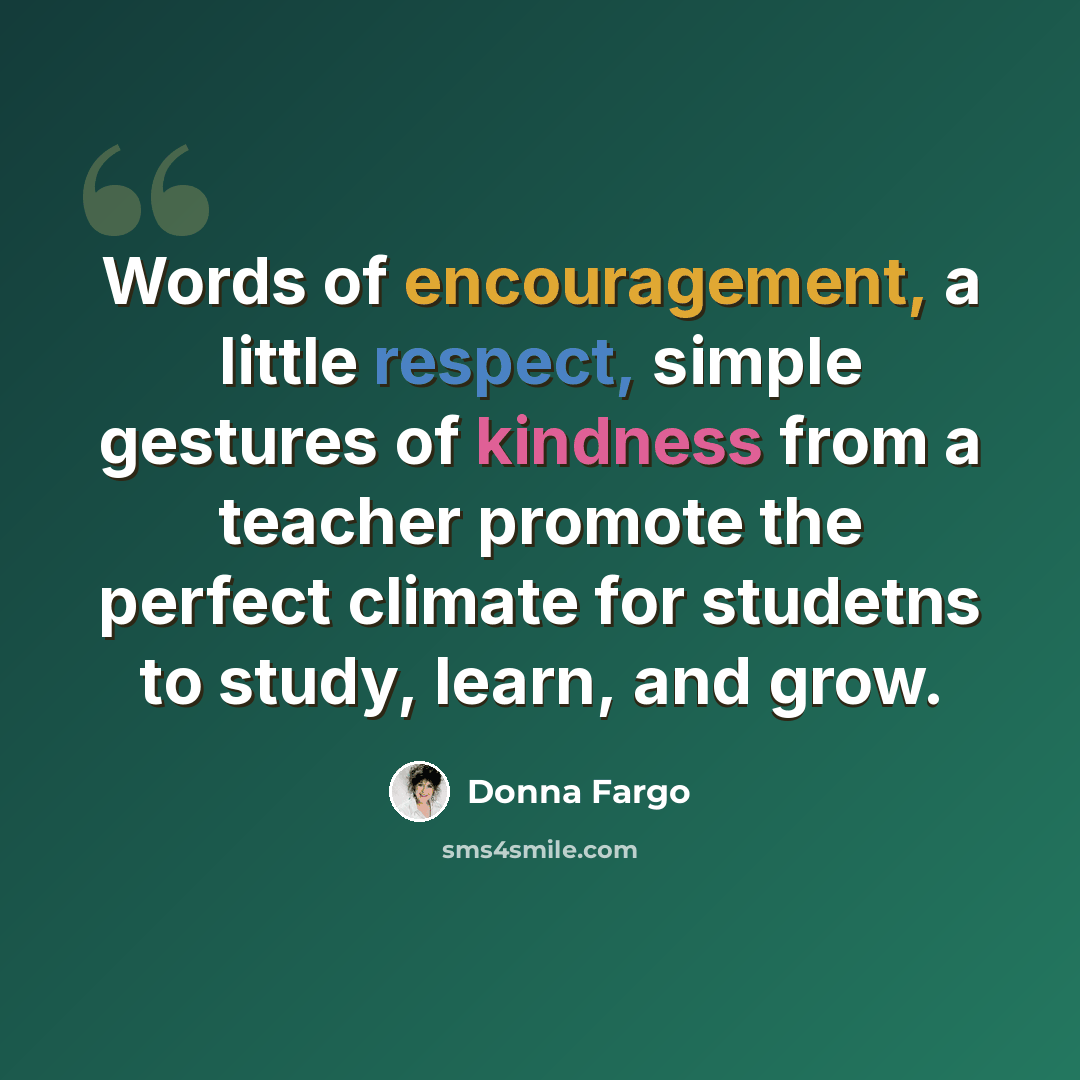 “Words of encouragement, a little respect, simple gestures of kindness from a teacher promote the perfect climate for studetns to study, learn, and grow.” quote by Donna Fargo