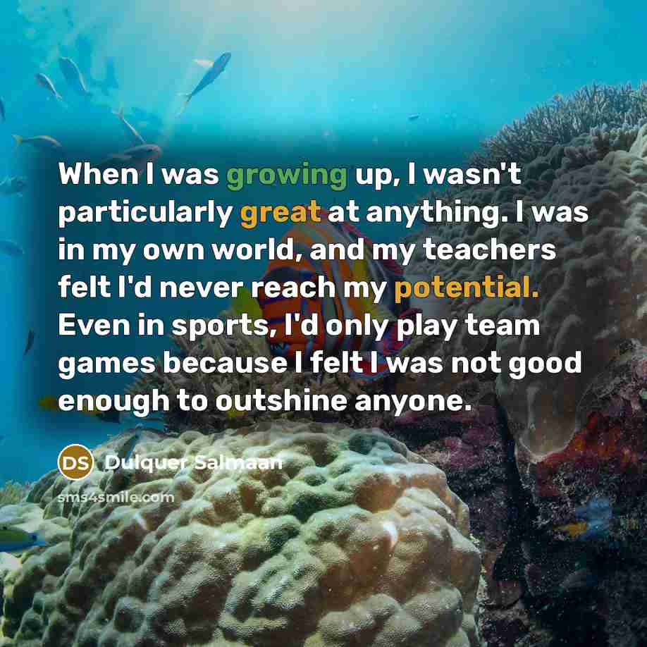 “When I was growing up, I wasn't particularly great at anything. I was in my own world, and my teachers felt I'd never reach my potential. Even in sports, I'd only play team games because I felt I was not good enough to outshine anyone.” quote by Dulquer Salmaan