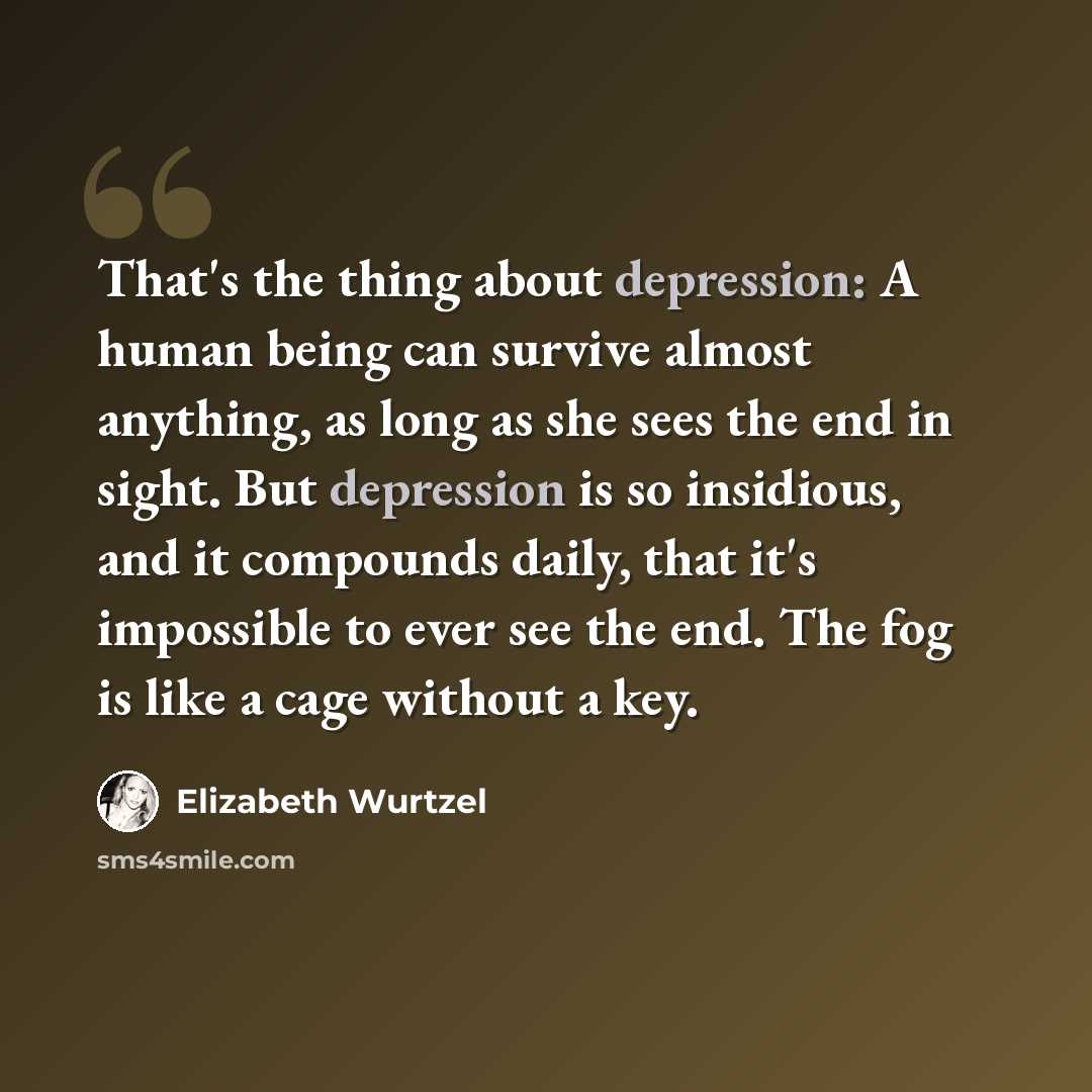 “That's the thing about depression: A human being can survive almost anything, as long as she sees the end in sight. But depression is so insidious, and it compounds daily, that it's impossible to ever see the end. The fog is like a cage without a key.” quote by Elizabeth Wurtzel