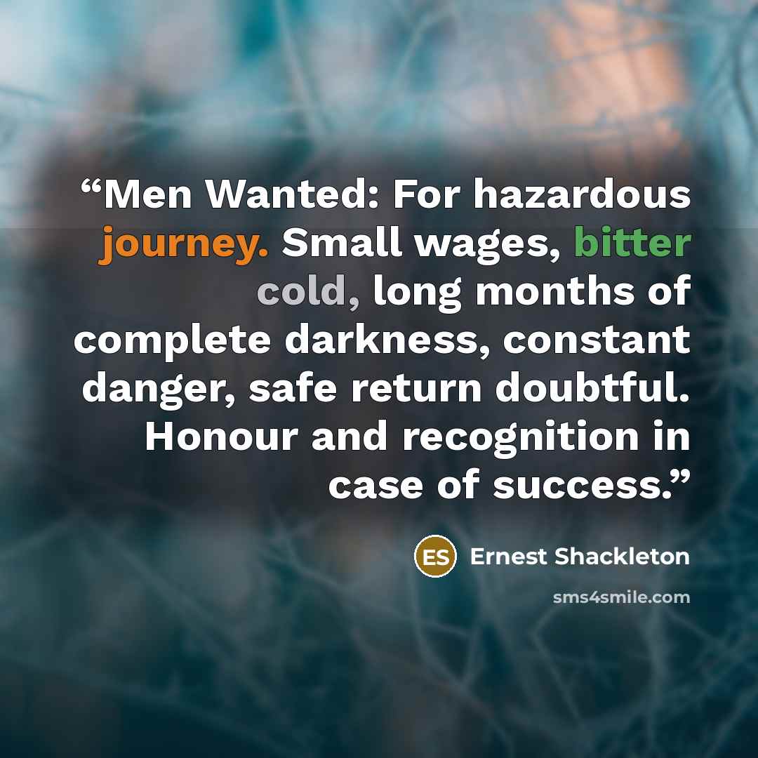 “Men Wanted: For hazardous journey. Small wages, bitter cold, long months of complete darkness, constant danger, safe return doubtful. Honour and recognition in case of success.” quote by Ernest Shackleton