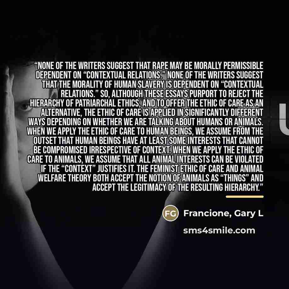 “None of the writers suggest that rape may be morally permissible dependent on “contextual relations.” None of the writers suggest that the morality of human slavery is dependent on “contextual relations.” So, although these essays purport to reject the hierarchy of patriarchal ethics, and to offer…” quote by Francione, Gary L
