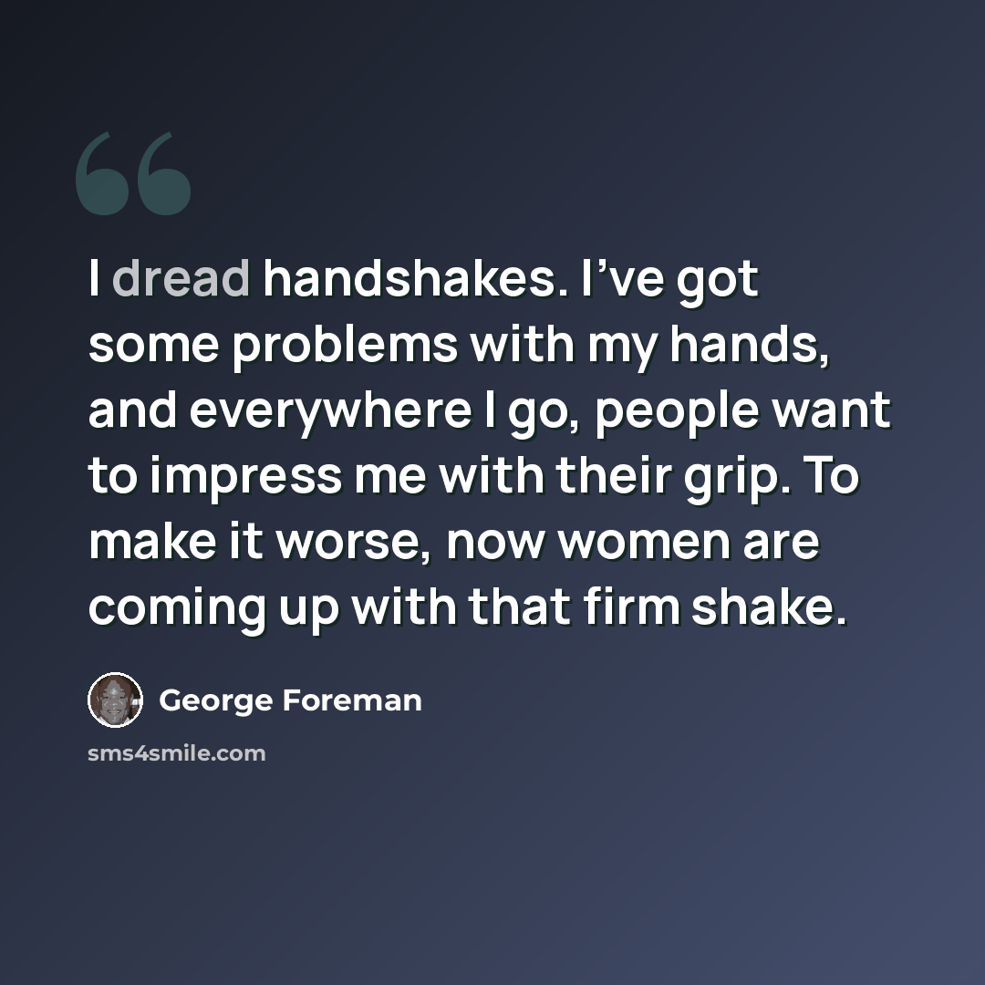 “I dread handshakes. I've got some problems with my hands, and everywhere I go, people want to impress me with their grip. To make it worse, now women are coming up with that firm shake.” quote by George Foreman