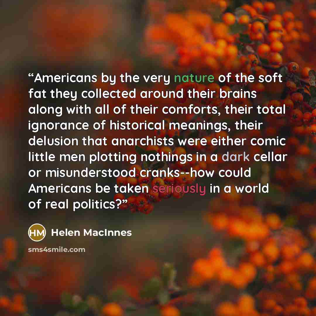 “Americans by the very nature of the soft fat they collected around their brains along with all of their comforts, their total ignorance of historical meanings, their delusion that anarchists were either comic little men plotting nothings in a dark cellar or misunderstood cranks--how could…” quote by Helen MacInnes