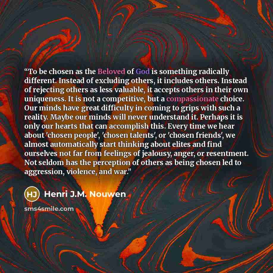 “To be chosen as the Beloved of God is something radically different. Instead of excluding others, it includes others. Instead of rejecting others as less valuable, it accepts others in their own uniqueness. It is not a competitive, but a compassionate choice. Our minds have great difficulty in…” quote by Henri J.M. Nouwen