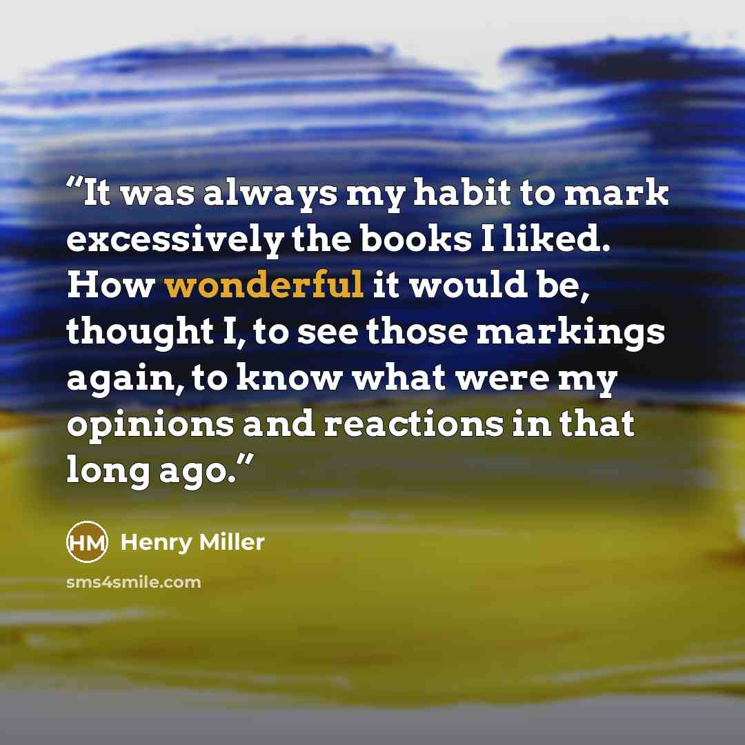 “It was always my habit to mark excessively the books I liked. How wonderful it would be, thought I, to see those markings again, to know what were my opinions and reactions in that long ago.” quote by Henry Miller