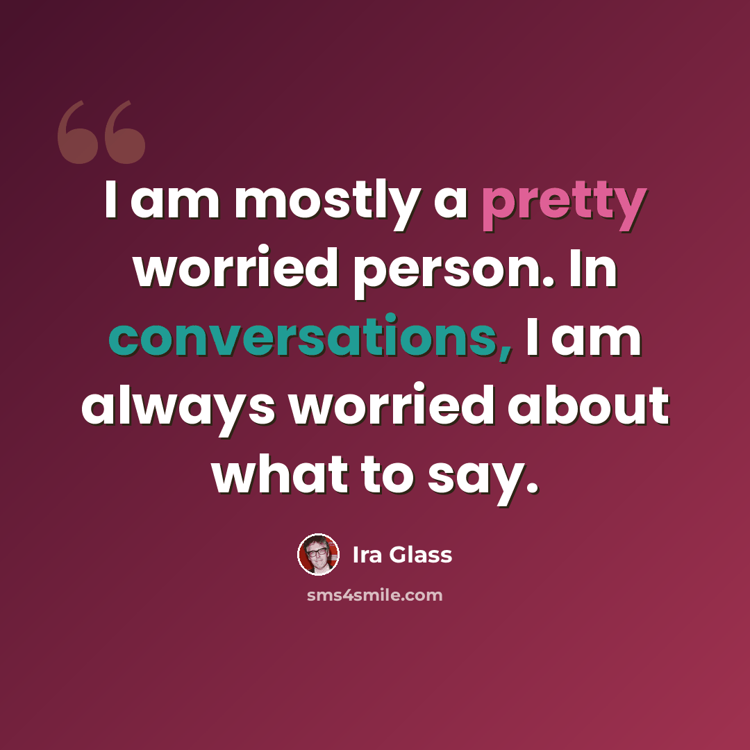 “I am mostly a pretty worried person. In conversations, I am always worried about what to say.” quote by Ira Glass
