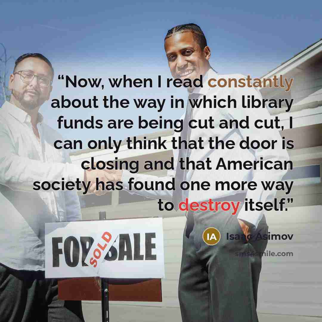 “Now, when I read constantly about the way in which library funds are being cut and cut, I can only think that the door is closing and that American society has found one more way to destroy itself.” quote by Isaac Asimov