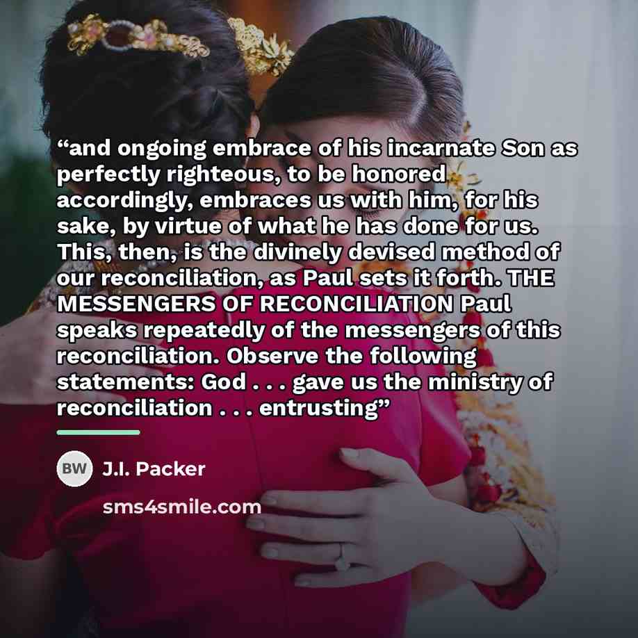 “and ongoing embrace of his incarnate Son as perfectly righteous, to be honored accordingly, embraces us with him, for his sake, by virtue of what he has done for us. This, then, is the divinely devised method of our reconciliation, as Paul sets it forth. THE MESSENGERS OF RECONCILIATION Paul…” quote by J.I. Packer