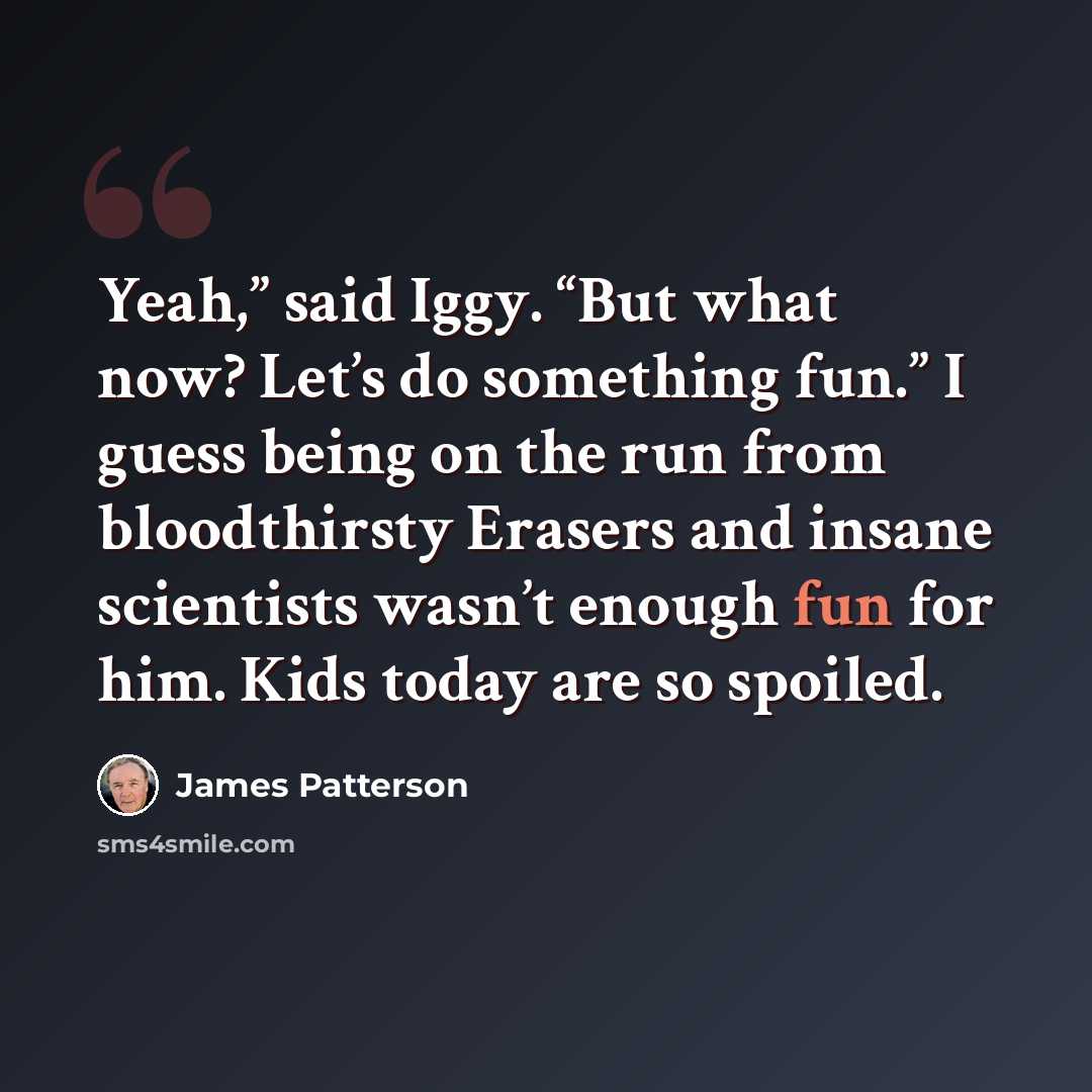 “Yeah,” said Iggy. “But what now? Let’s do something fun.” I guess being on the run from bloodthirsty Erasers and insane scientists wasn’t enough fun for him. Kids today are so spoiled.” quote by James Patterson