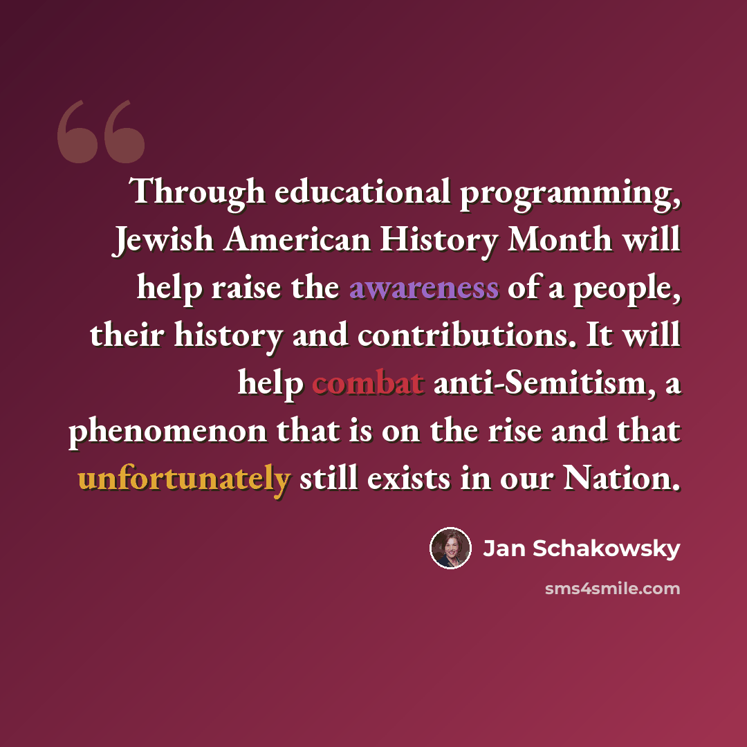 “Through educational programming, Jewish American History Month will help raise the awareness of a people, their history and contributions. It will help combat anti-Semitism, a phenomenon that is on the rise and that unfortunately still exists in our Nation.” quote by Jan Schakowsky