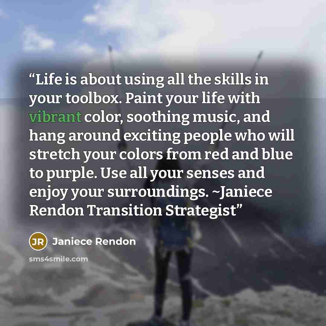 “Life is about using all the skills in your toolbox. Paint your life with vibrant color, soothing music, and hang around exciting people who will stretch your colors from red and blue to purple. Use all your senses and enjoy your surroundings. ~Janiece Rendon Transition Strategist” quote by Janiece Rendon