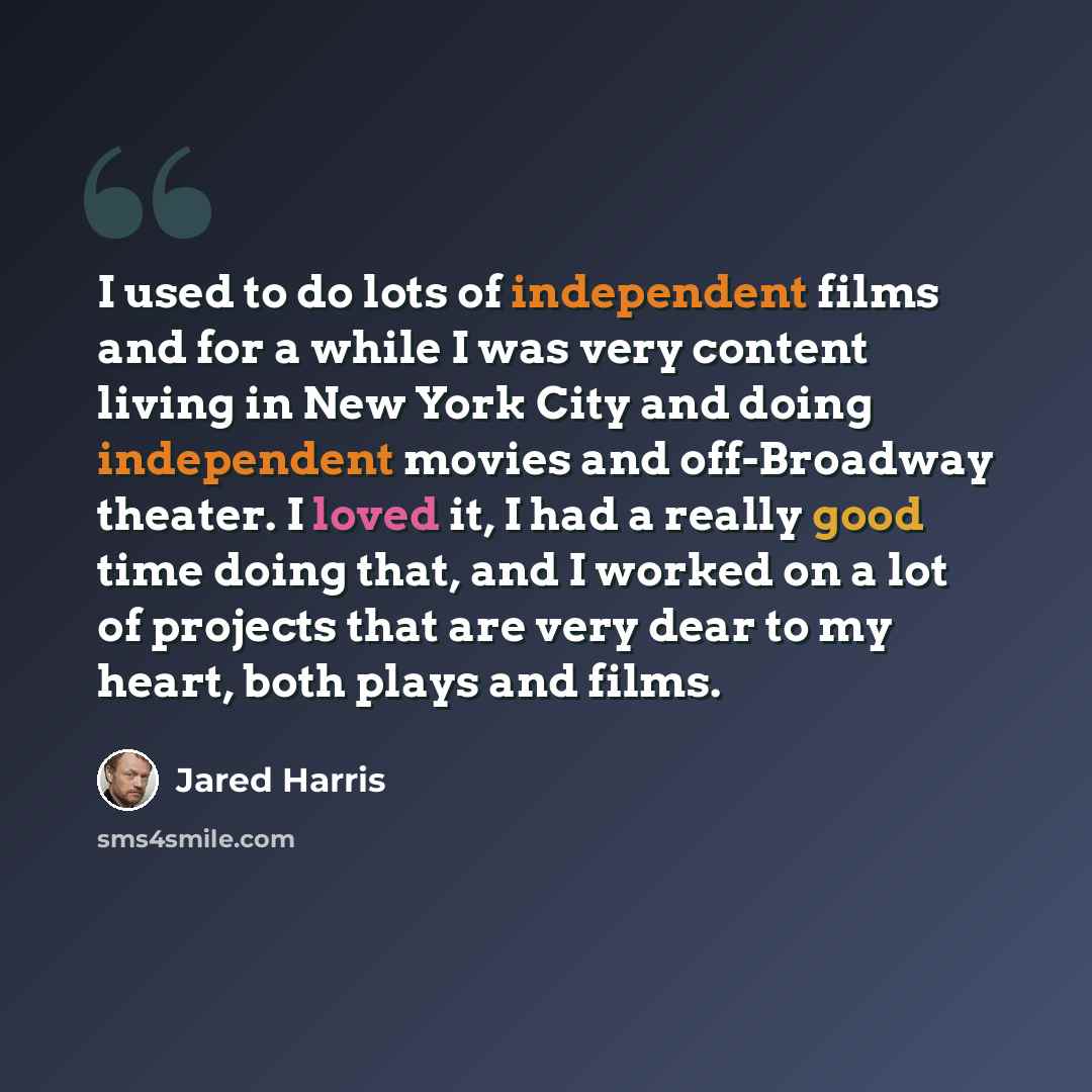 “I used to do lots of independent films and for a while I was very content living in New York City and doing independent movies and off-Broadway theater. I loved it, I had a really good time doing that, and I worked on a lot of projects that are very dear to my heart, both plays and films.” quote by Jared Harris