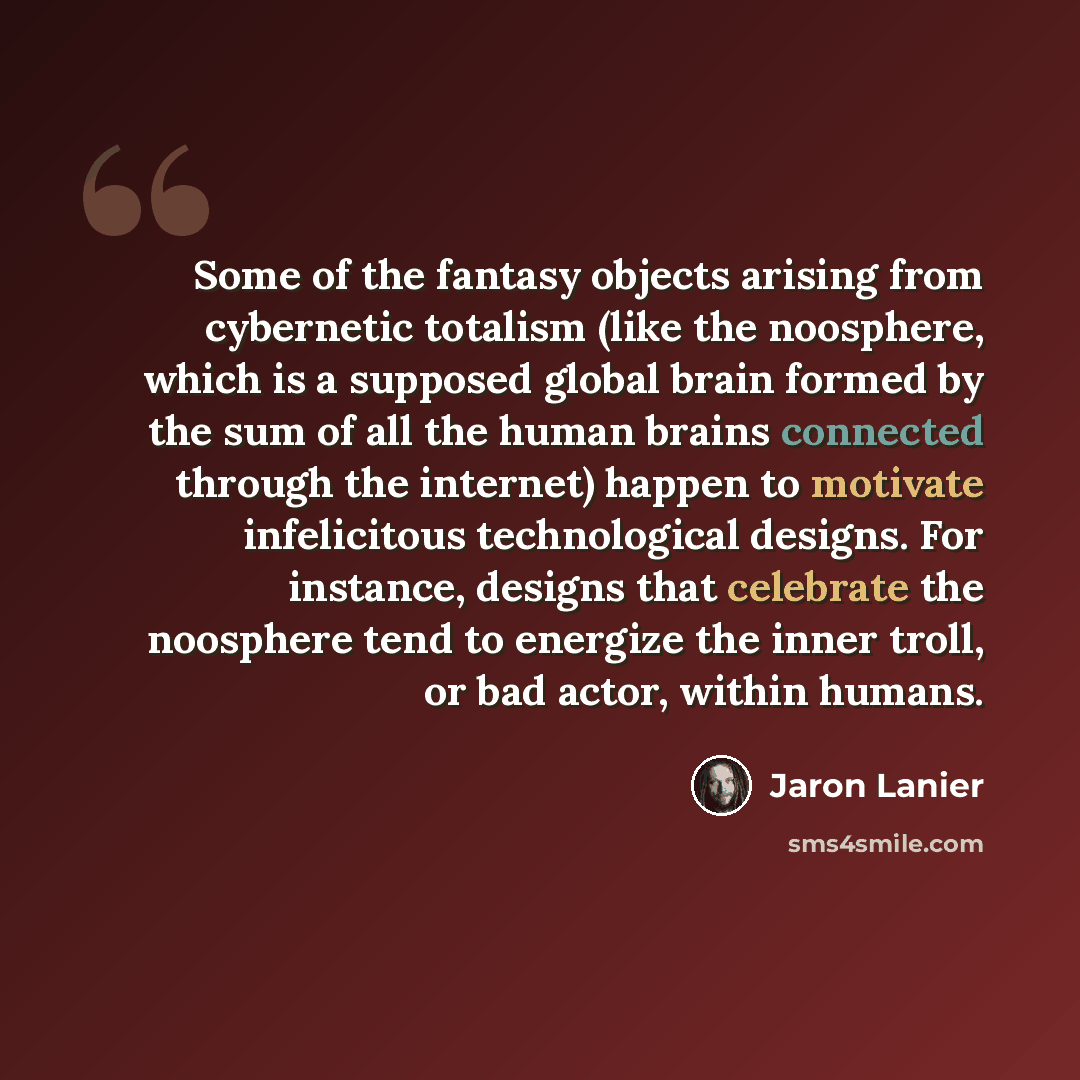 “Some of the fantasy objects arising from cybernetic totalism (like the noosphere, which is a supposed global brain formed by the sum of all the human brains connected through the internet) happen to motivate infelicitous technological designs. For instance, designs that celebrate the noosphere…” quote by Jaron Lanier