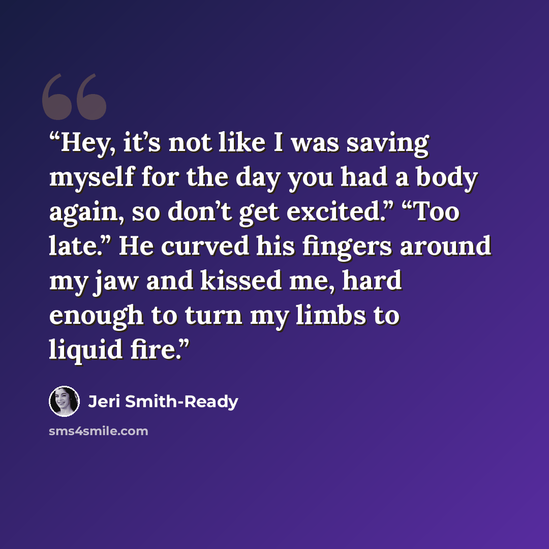 “Hey, it’s not like I was saving myself for the day you had a body again, so don’t get excited.” “Too late.” He curved his fingers around my jaw and kissed me, hard enough to turn my limbs to liquid fire.” quote by Jeri Smith-Ready