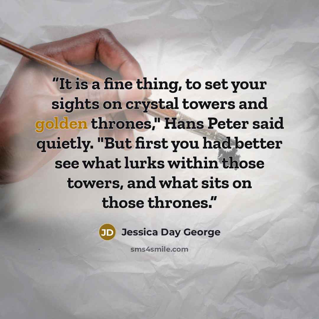 “It is a fine thing, to set your sights on crystal towers and golden thrones," Hans Peter said quietly. "But first you had better see what lurks within those towers, and what sits on those thrones.” quote by Jessica Day George