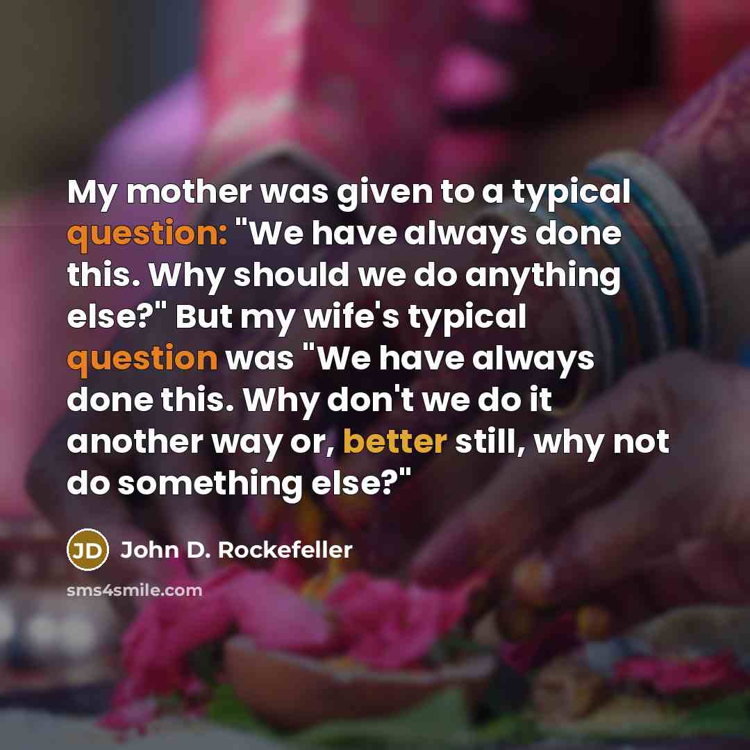 “My mother was given to a typical question: "We have always done this. Why should we do anything else?" But my wife's typical question was "We have always done this. Why don't we do it another way or, better still, why not do something else?"” quote by John D. Rockefeller